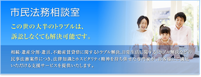 市民法務相談室 この世の大半のトラブルは、訴訟しなくても解決可能です。 相続・遺産分割・遺言、不動産賃貸借に関するトラブル解決、日常生活に関するトラブル解決などの民事法務案件につき、法律知識とホスピタリティ精神を持ち併せた専門家が、お客様にご満足いただける支援サービスを提供いたします。