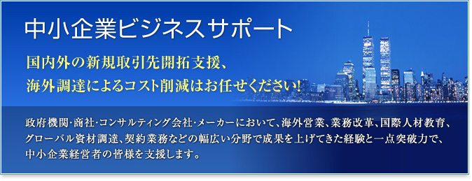 中小企業ビジネスサポート 国内外の新規取引先開拓支援、海外調達によるコスト削減はお任せください！ 政府機関・商社・コンサルティング会社・メーカーにおいて、海外営業、業務改革、国際人材教育、グローバル資材調達、契約業務などの幅広い分野で成果を上げてきた経験と一点突破力で、中小企業経営者の皆様を支援します。